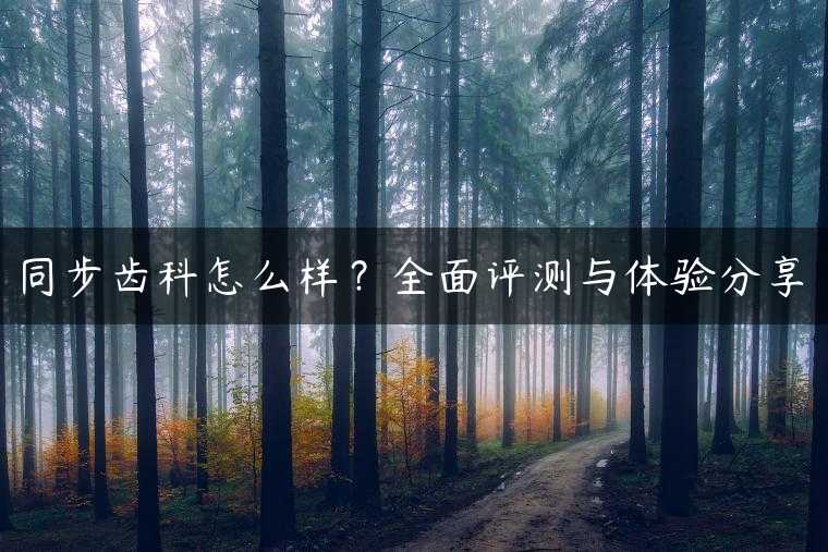 同步齿科怎么样？全面评测与体验分享
