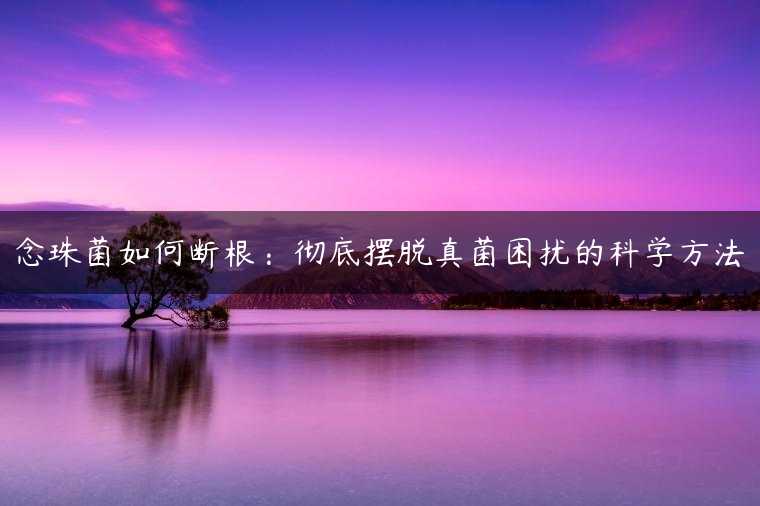 念珠菌如何断根：彻底摆脱真菌困扰的科学方法