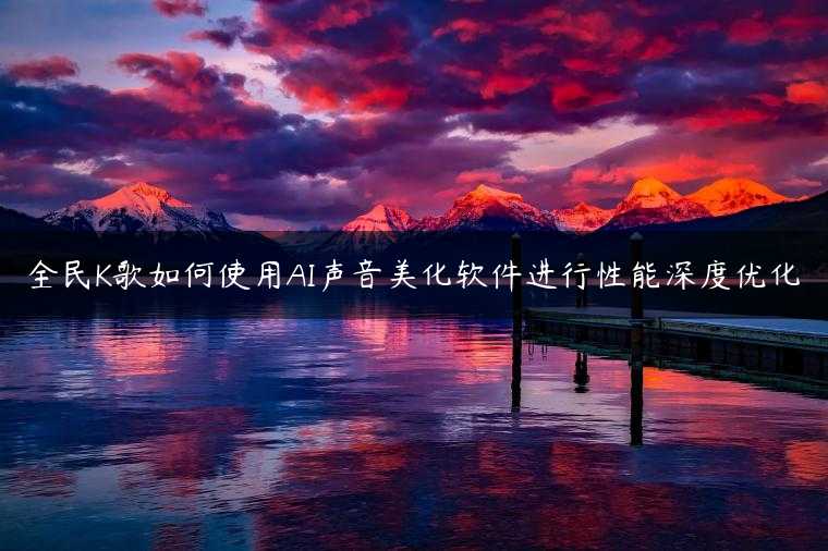 全民K歌如何使用AI声音美化软件进行性能深度优化