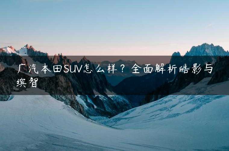 广汽本田SUV怎么样？全面解析皓影与缤智