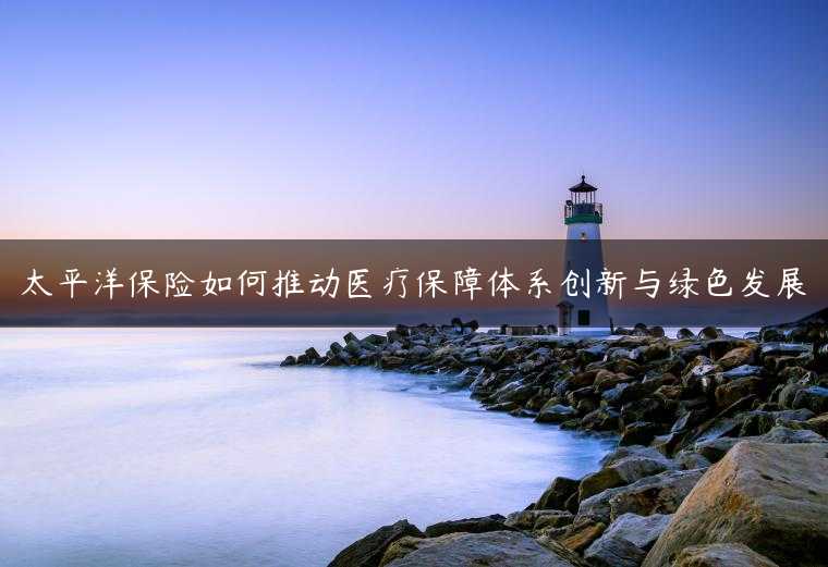 太平洋保险如何推动医疗保障体系创新与绿色发展
