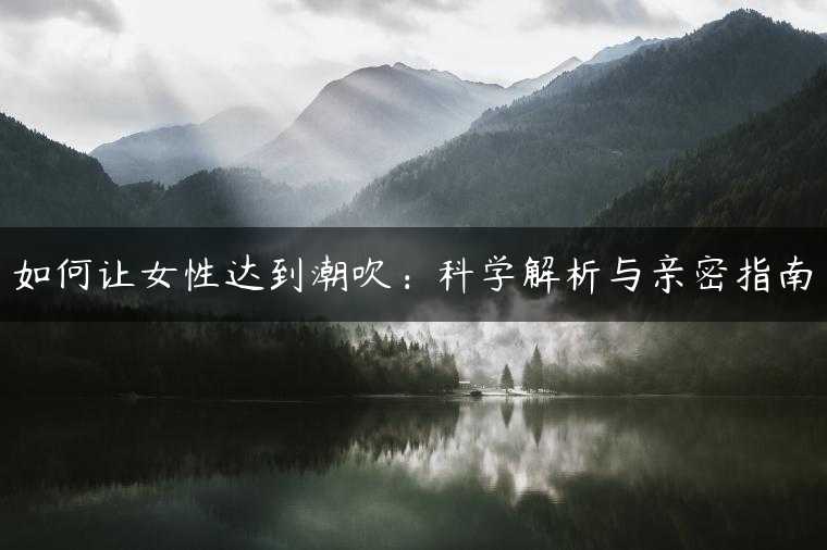 如何让女性达到潮吹：科学解析与亲密指南