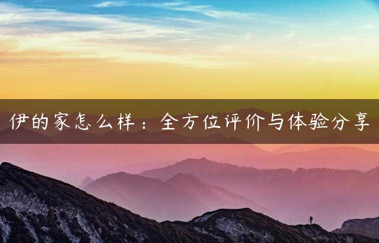伊的家怎么样：全方位评价与体验分享