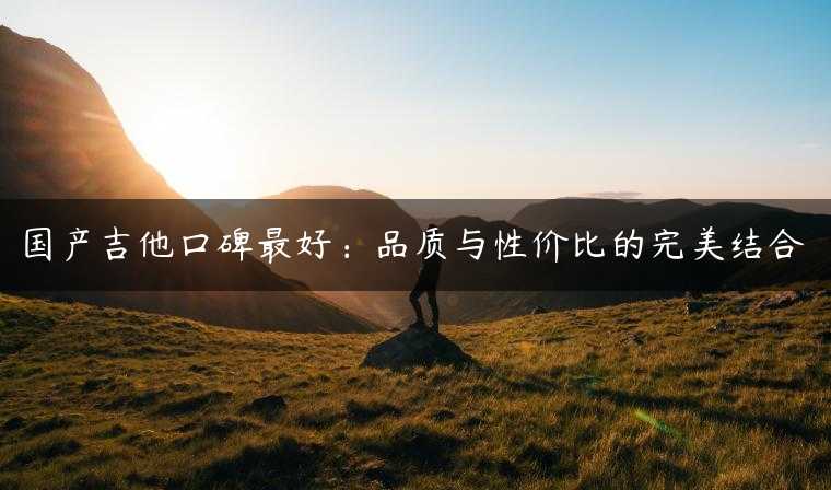 国产吉他口碑最好：品质与性价比的完美结合
