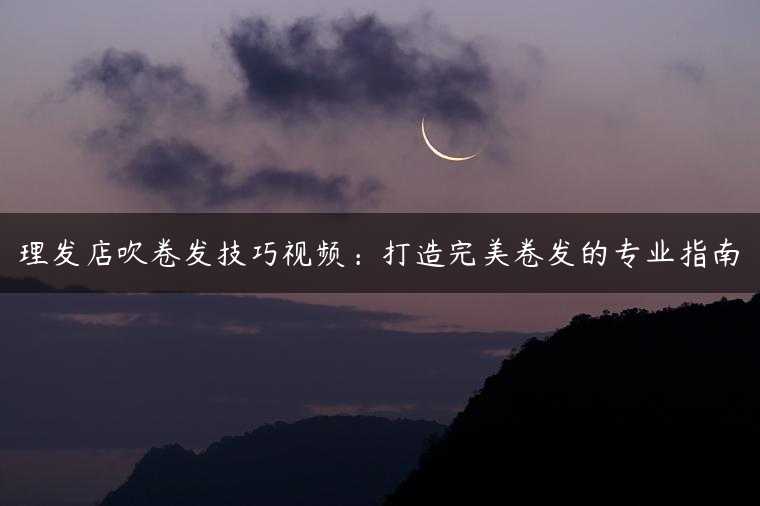 理发店吹卷发技巧视频：打造完美卷发的专业指南
