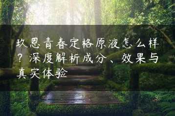 玖恩青春定格原液怎么样？深度解析成分、效果与真实体验缩略图