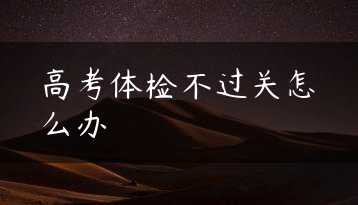 高考体检不过关怎么办缩略图 高考体检不过关怎么办缩略图