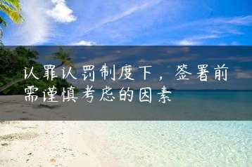 认罪认罚制度下，签署前需谨慎考虑的因素缩略图