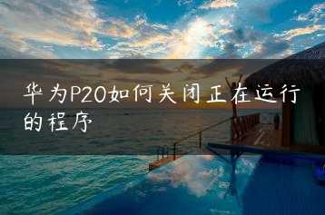 华为P20如何关闭正在运行的程序缩略图 华为P20如何关闭正在运行的程序缩略图