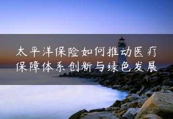 太平洋保险如何推动医疗保障体系创新与绿色发展缩略图