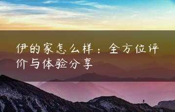 伊的家怎么样：全方位评价与体验分享缩略图